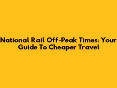 National Rail Off-Peak Times: Your Guide To Cheaper Travel