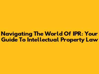 Navigating The World Of IPR: Your Guide To Intellectual Property Law
