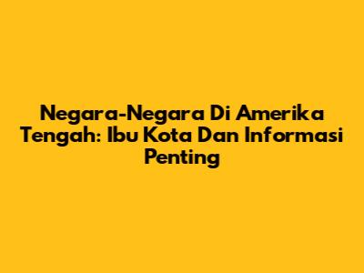 Negara-Negara Di Amerika Tengah: Ibu Kota Dan Informasi Penting
