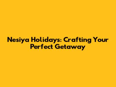 Nesiya Holidays: Crafting Your Perfect Getaway