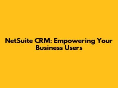 NetSuite CRM: Empowering Your Business Users