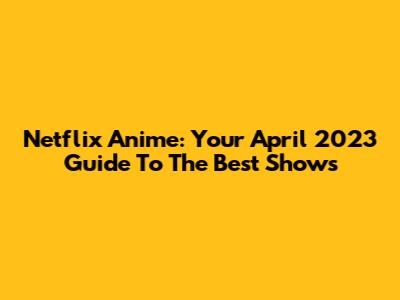 Netflix Anime: Your April 2023 Guide To The Best Shows