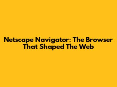 Netscape Navigator: The Browser That Shaped The Web