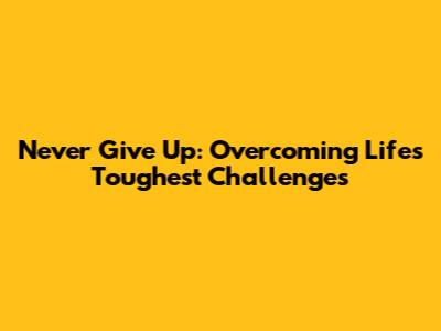 Never Give Up: Overcoming Life's Toughest Challenges