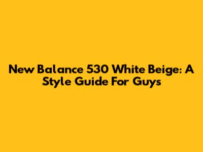 New Balance 530 White Beige: A Style Guide For Guys