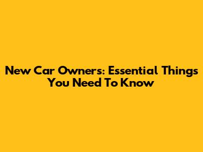 New Car Owners: Essential Things You Need To Know