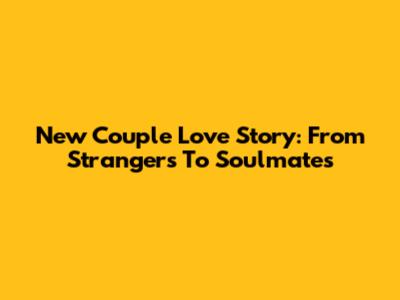 New Couple Love Story: From Strangers To Soulmates
