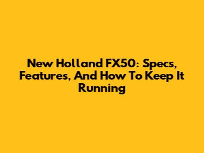 New Holland FX50: Specs, Features, And How To Keep It Running