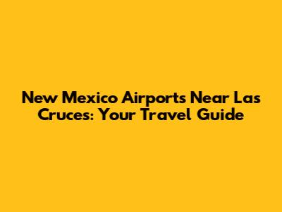 New Mexico Airports Near Las Cruces: Your Travel Guide