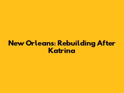 New Orleans: Rebuilding After Katrina