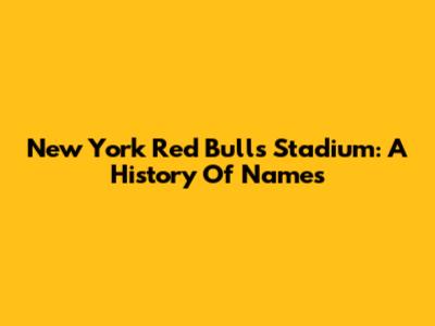 New York Red Bulls Stadium: A History Of Names