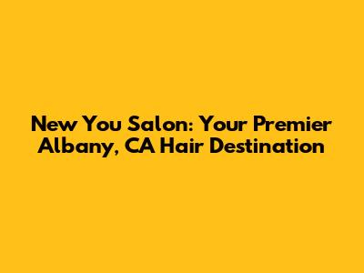 New You Salon: Your Premier Albany, CA Hair Destination