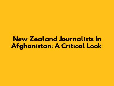 New Zealand Journalists In Afghanistan: A Critical Look