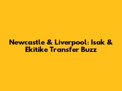 Newcastle & Liverpool: Isak & Ekitike Transfer Buzz
