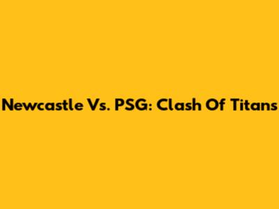 Newcastle Vs. PSG: Clash Of Titans