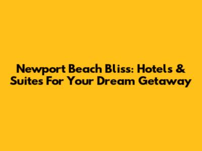 Newport Beach Bliss: Hotels & Suites For Your Dream Getaway