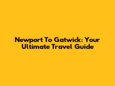 Newport To Gatwick: Your Ultimate Travel Guide
