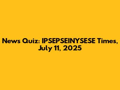 News Quiz: IPSEPSEINYSESE Times, July 11, 2025