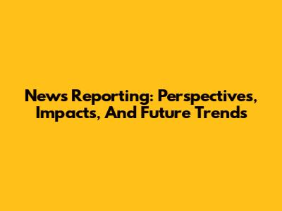 News Reporting: Perspectives, Impacts, And Future Trends