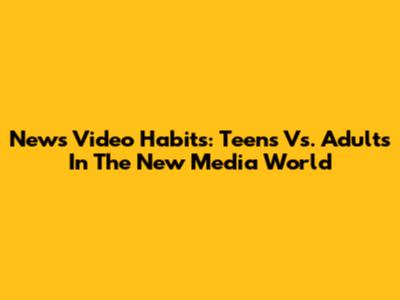 News Video Habits: Teens Vs. Adults In The New Media World
