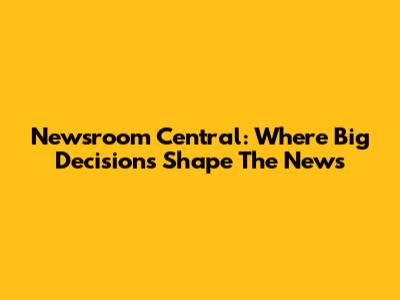 Newsroom Central: Where Big Decisions Shape The News