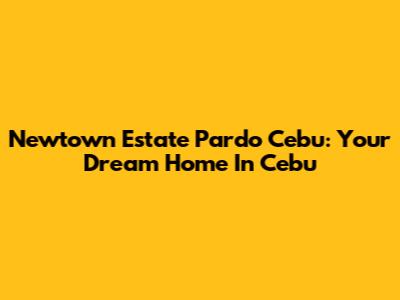 Newtown Estate Pardo Cebu: Your Dream Home In Cebu