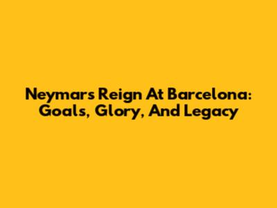 Neymar's Reign At Barcelona: Goals, Glory, And Legacy