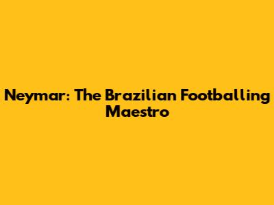 Neymar: The Brazilian Footballing Maestro