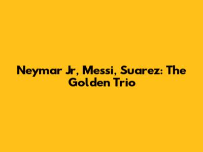 Neymar Jr, Messi, Suarez: The Golden Trio