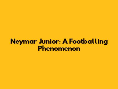 Neymar Junior: A Footballing Phenomenon