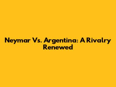 Neymar Vs. Argentina: A Rivalry Renewed