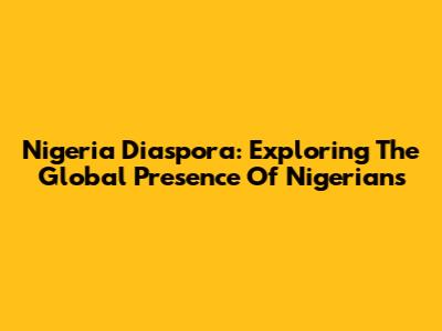 Nigeria Diaspora: Exploring The Global Presence Of Nigerians