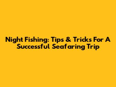 Night Fishing: Tips & Tricks For A Successful Seafaring Trip