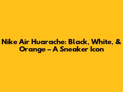 Nike Air Huarache: Black, White, & Orange – A Sneaker Icon