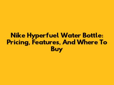 Nike Hyperfuel Water Bottle: Pricing, Features, And Where To Buy