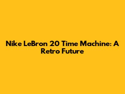 Nike LeBron 20 'Time Machine': A Retro Future