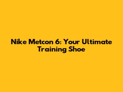 Nike Metcon 6: Your Ultimate Training Shoe