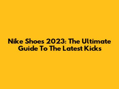 Nike Shoes 2023: The Ultimate Guide To The Latest Kicks