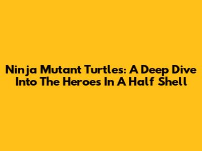 Ninja Mutant Turtles: A Deep Dive Into The Heroes In A Half Shell