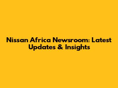 Nissan Africa Newsroom: Latest Updates & Insights