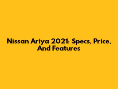 Nissan Ariya 2021: Specs, Price, And Features