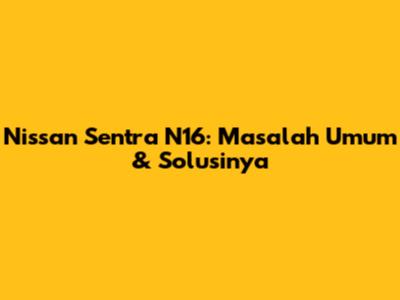 Nissan Sentra N16: Masalah Umum & Solusinya