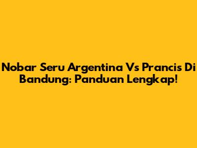 Nobar Seru Argentina Vs Prancis Di Bandung: Panduan Lengkap!