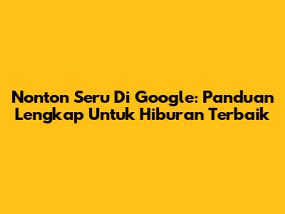 Nonton Seru Di Google: Panduan Lengkap Untuk Hiburan Terbaik