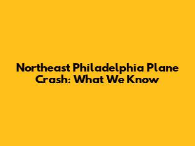 Northeast Philadelphia Plane Crash: What We Know