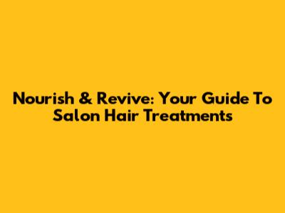 Nourish & Revive: Your Guide To Salon Hair Treatments