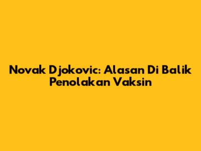 Novak Djokovic: Alasan Di Balik Penolakan Vaksin