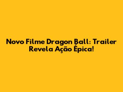 Novo Filme Dragon Ball: Trailer Revela Ação Épica!