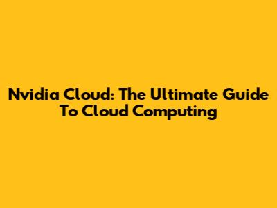 Nvidia Cloud: The Ultimate Guide To Cloud Computing
