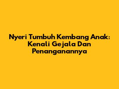Nyeri Tumbuh Kembang Anak: Kenali Gejala Dan Penanganannya